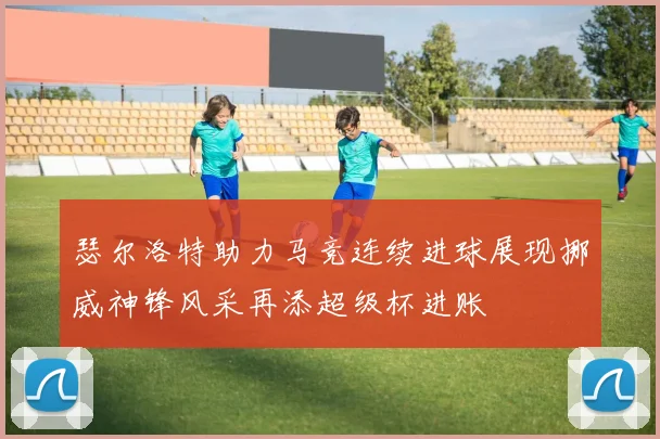 瑟尔洛特助力马竞连续进球展现挪威神锋风采再添超级杯进账