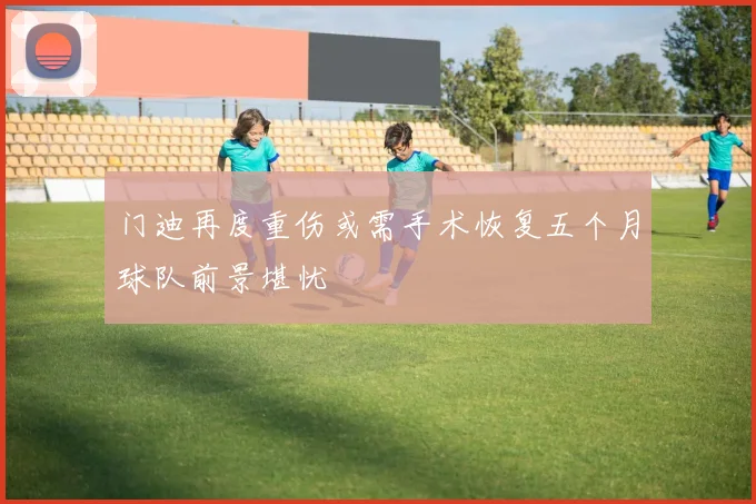 门迪再度重伤或需手术恢复五个月球队前景堪忧