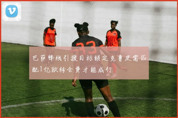 巴萨锋线引援目标锁定克鲁皮需匹配1亿欧转会费才能成行