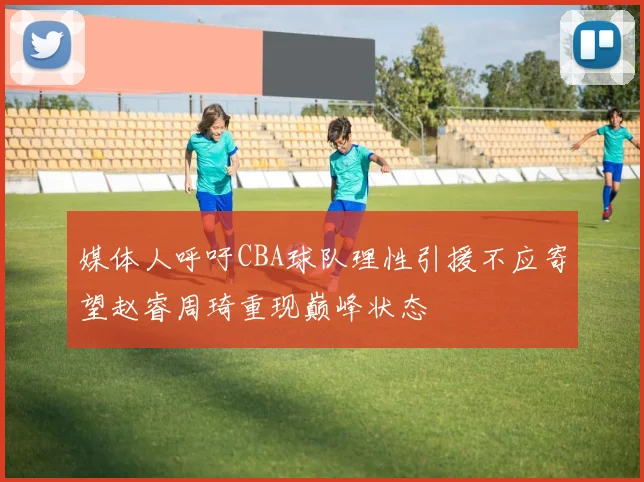 媒体人呼吁CBA球队理性引援不应寄望赵睿周琦重现巅峰状态
