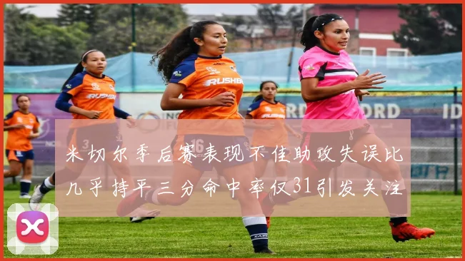 米切尔季后赛表现不佳助攻失误比几乎持平三分命中率仅31引发关注