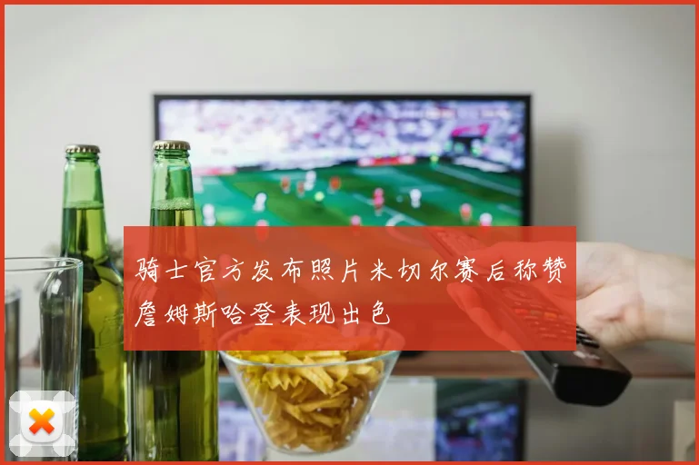 骑士官方发布照片米切尔赛后称赞詹姆斯哈登表现出色