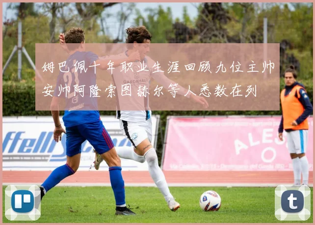 姆巴佩十年职业生涯回顾九位主帅安帅阿隆索图赫尔等人悉数在列
