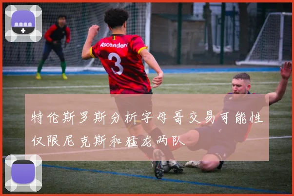 特伦斯罗斯分析字母哥交易可能性仅限尼克斯和猛龙两队