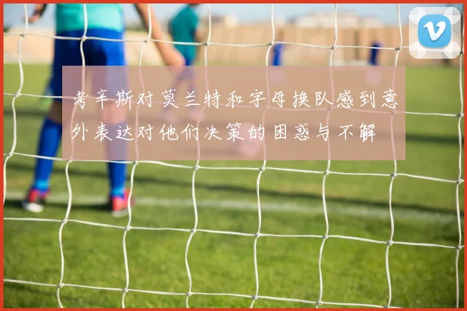 考辛斯对莫兰特和字母换队感到意外表达对他们决策的困惑与不解