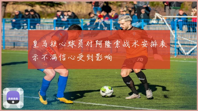 皇马核心球员对阿隆索战术安排表示不满信心受到影响