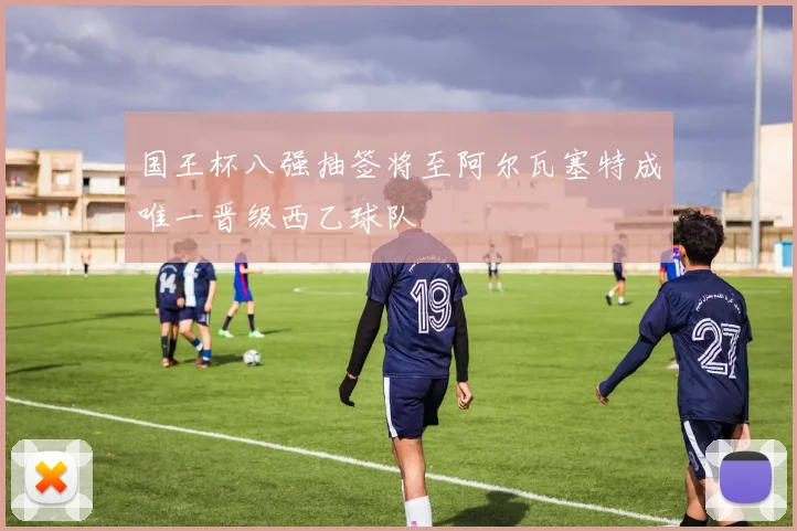 国王杯八强抽签将至阿尔瓦塞特成唯一晋级西乙球队