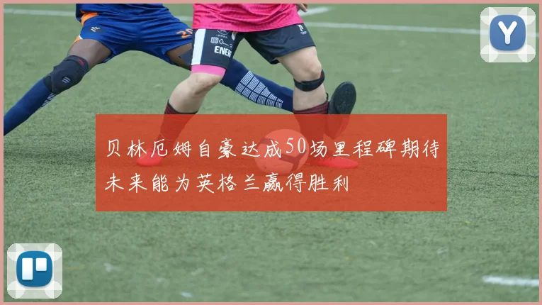 贝林厄姆自豪达成50场里程碑期待未来能为英格兰赢得胜利