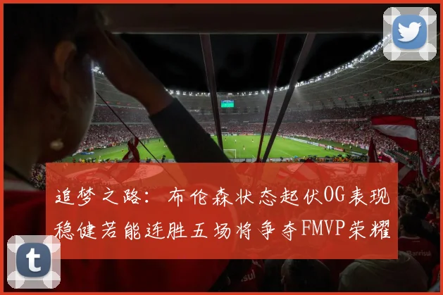 追梦之路：布伦森状态起伏OG表现稳健若能连胜五场将争夺FMVP荣耀