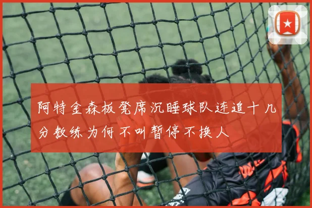 阿特金森板凳席沉睡球队连追十几分教练为何不叫暂停不换人