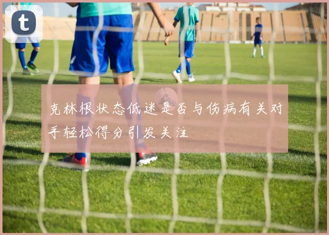 克林根状态低迷是否与伤病有关对手轻松得分引发关注