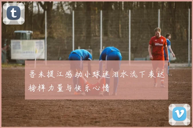 吾米提江感动小球迷泪水流下表达榜样力量与快乐心情