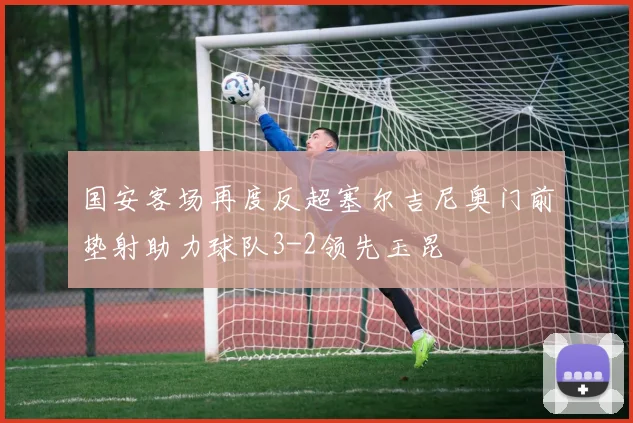 国安客场再度反超塞尔吉尼奥门前垫射助力球队3-2领先玉昆