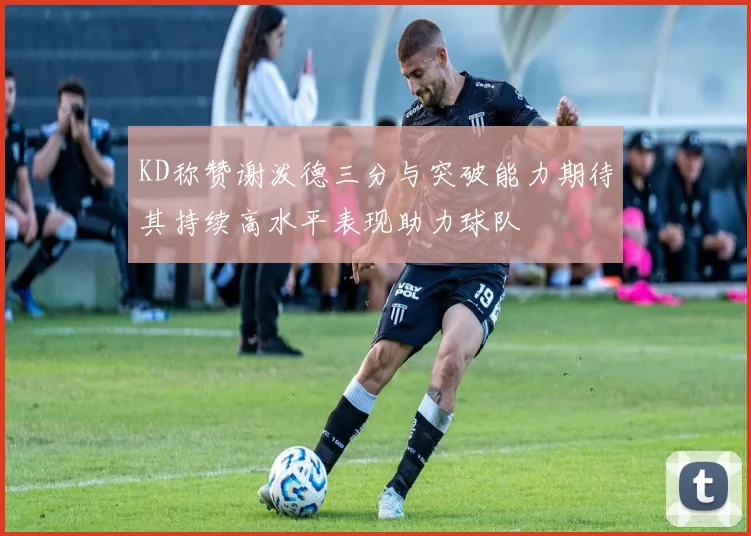KD称赞谢泼德三分与突破能力期待其持续高水平表现助力球队