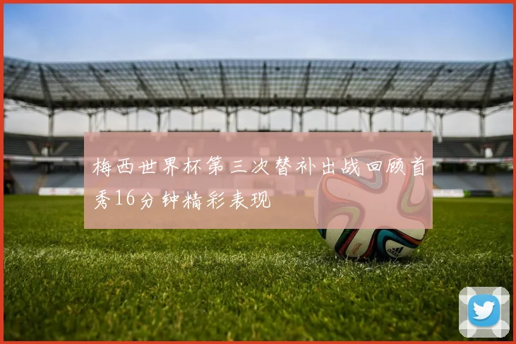 梅西世界杯第三次替补出战回顾首秀16分钟精彩表现