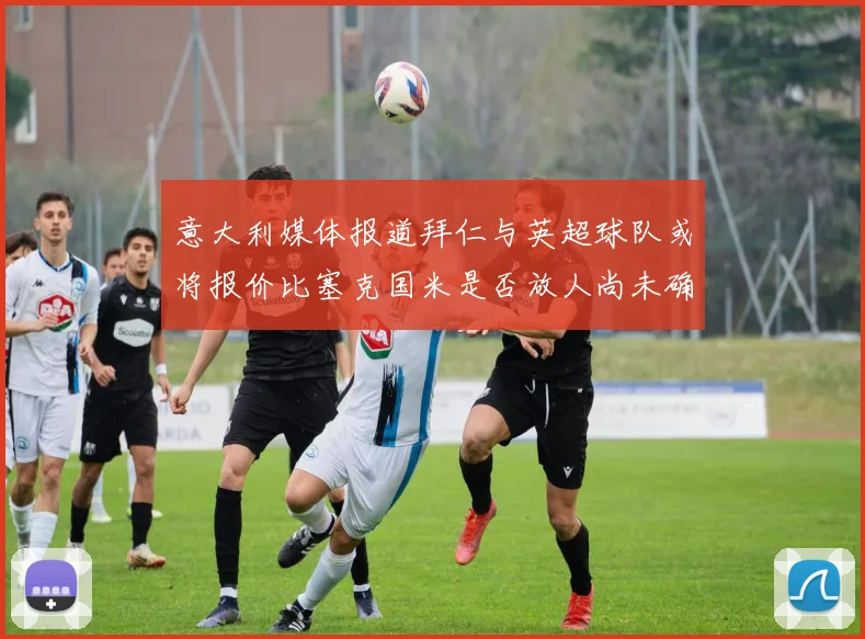 意大利媒体报道拜仁与英超球队或将报价比塞克国米是否放人尚未确定