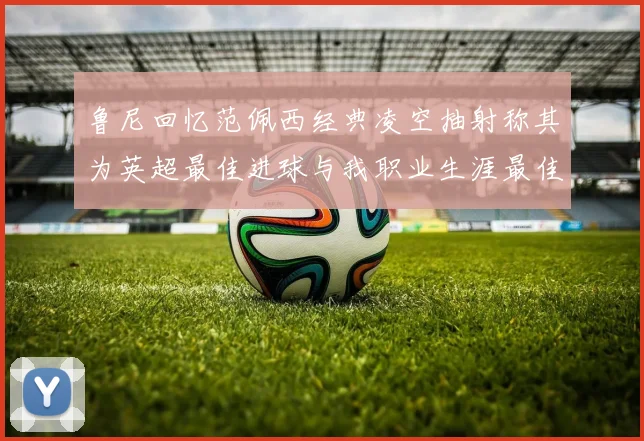 鲁尼回忆范佩西经典凌空抽射称其为英超最佳进球与我职业生涯最佳传球结合