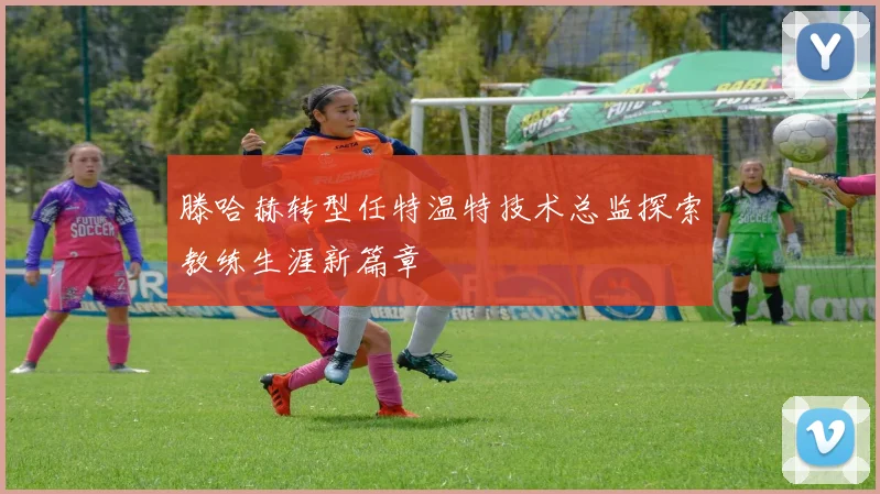 滕哈赫转型任特温特技术总监探索教练生涯新篇章