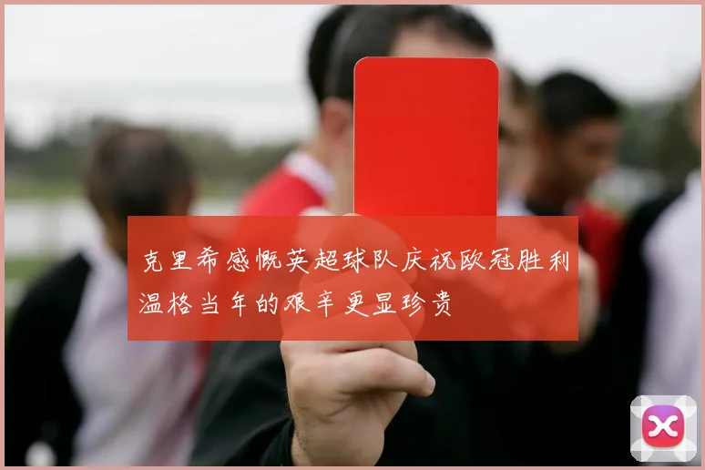 克里希感慨英超球队庆祝欧冠胜利温格当年的艰辛更显珍贵