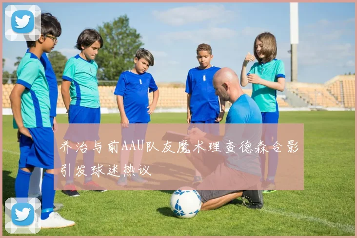 乔治与前AAU队友魔术理查德森合影引发球迷热议