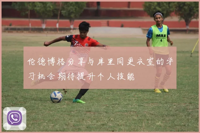 伦德博格分享与库里同更衣室的学习机会期待提升个人技能