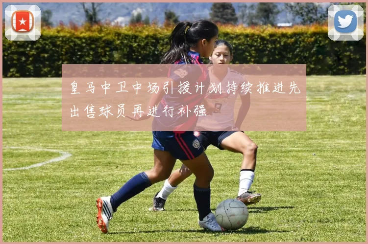 皇马中卫中场引援计划持续推进先出售球员再进行补强