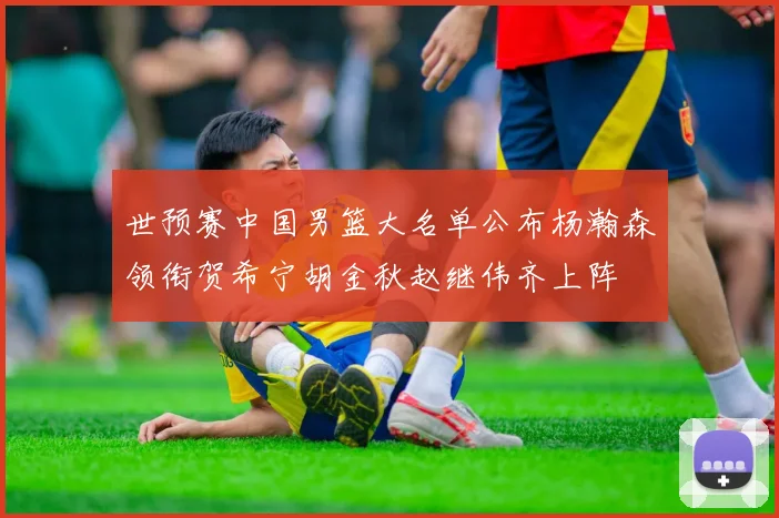 世预赛中国男篮大名单公布杨瀚森领衔贺希宁胡金秋赵继伟齐上阵