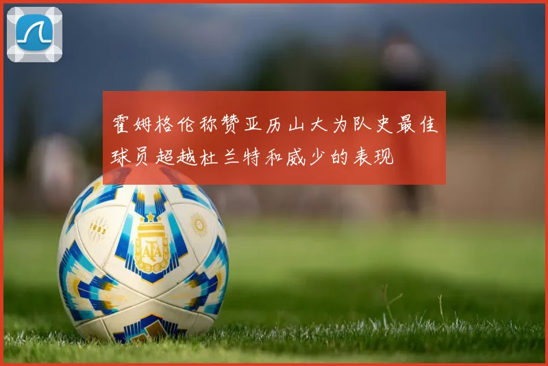 霍姆格伦称赞亚历山大为队史最佳球员超越杜兰特和威少的表现