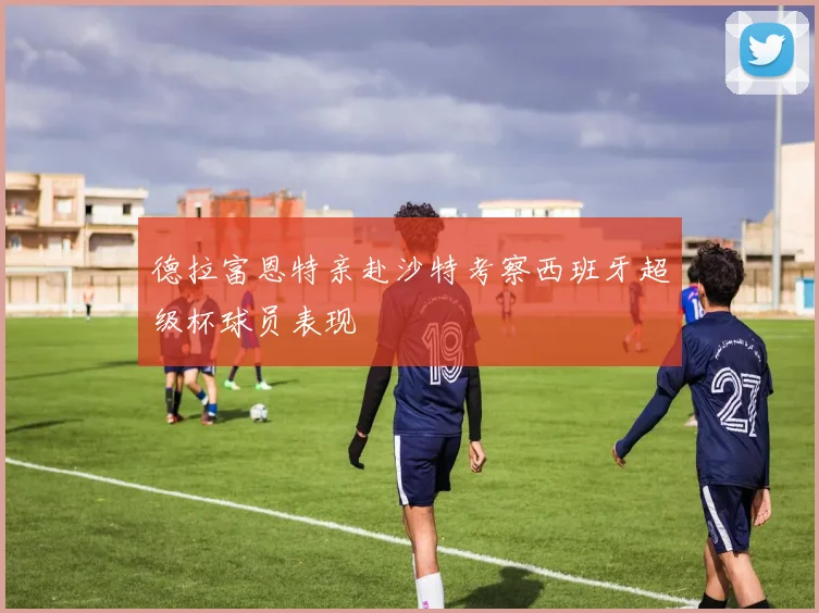 德拉富恩特亲赴沙特考察西班牙超级杯球员表现