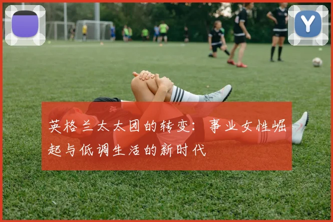 英格兰太太团的转变：事业女性崛起与低调生活的新时代
