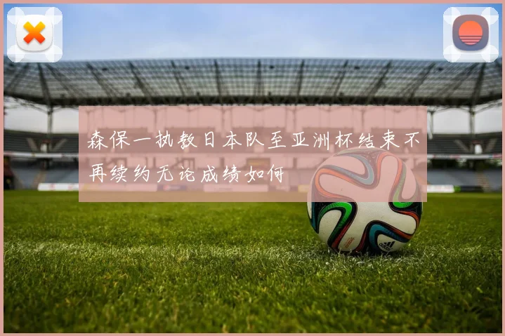 森保一执教日本队至亚洲杯结束不再续约无论成绩如何