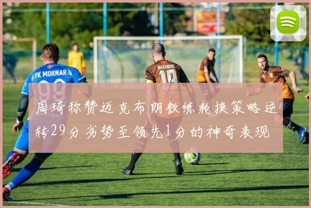 周琦称赞迈克布朗教练轮换策略逆转29分劣势至领先1分的神奇表现